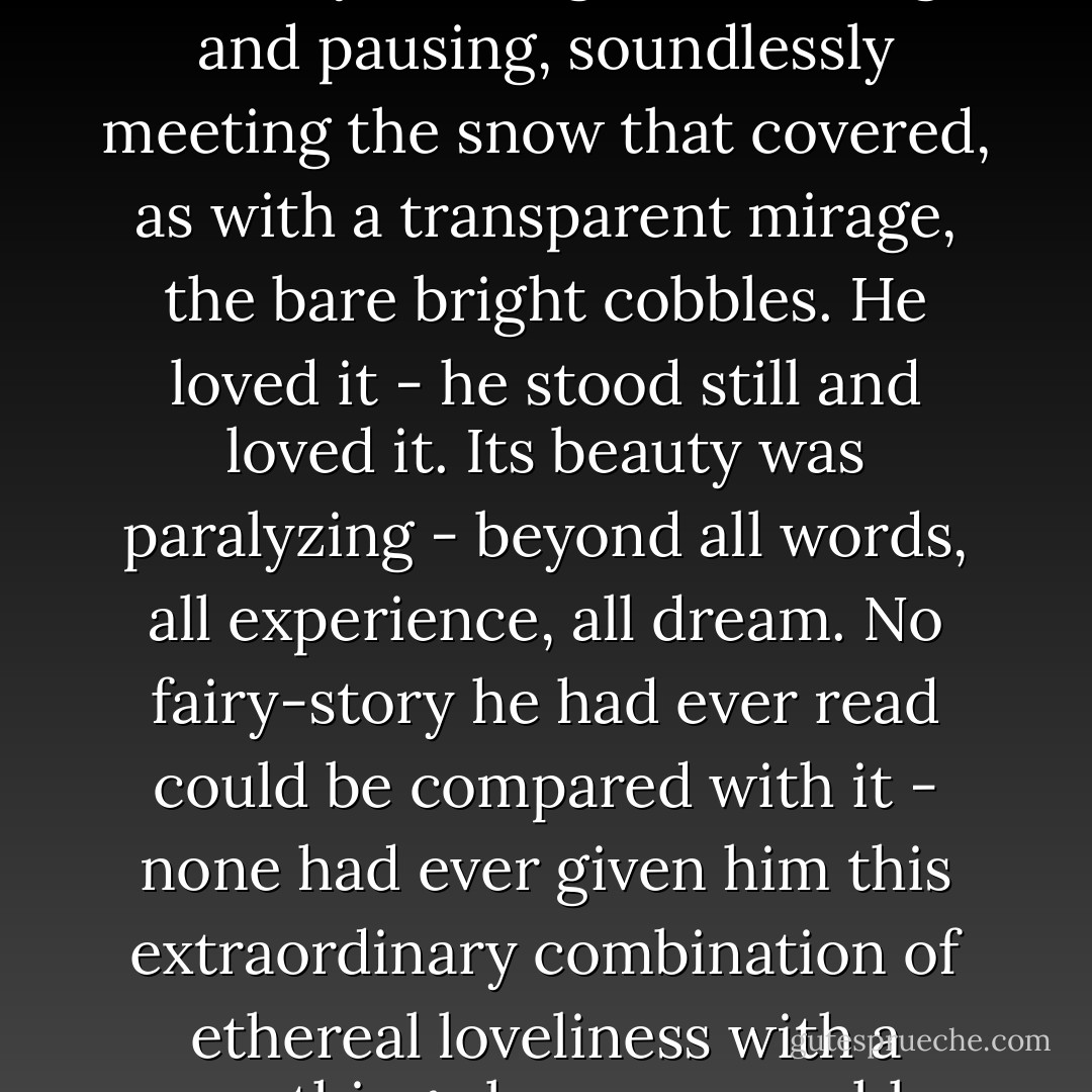 And the mist of snow, as he had foreseen, was still on it - a ghost of snow falling in the bright sunlight, softly and steadily floating and turning and pausing, soundlessly meeting the snow that covered, as with a transparent mirage, the bare bright cobbles. He loved it - he stood still and loved it. Its beauty was paralyzing - beyond all words, all experience, all dream. No fairy-story he had ever read could be compared with it - none had ever given him this extraordinary combination of ethereal loveliness with a something else, unnameable, which was just faintly and deliciously terrifying.<br /><br />("Silent Snow, Secret Snow") - Conrad Aiken