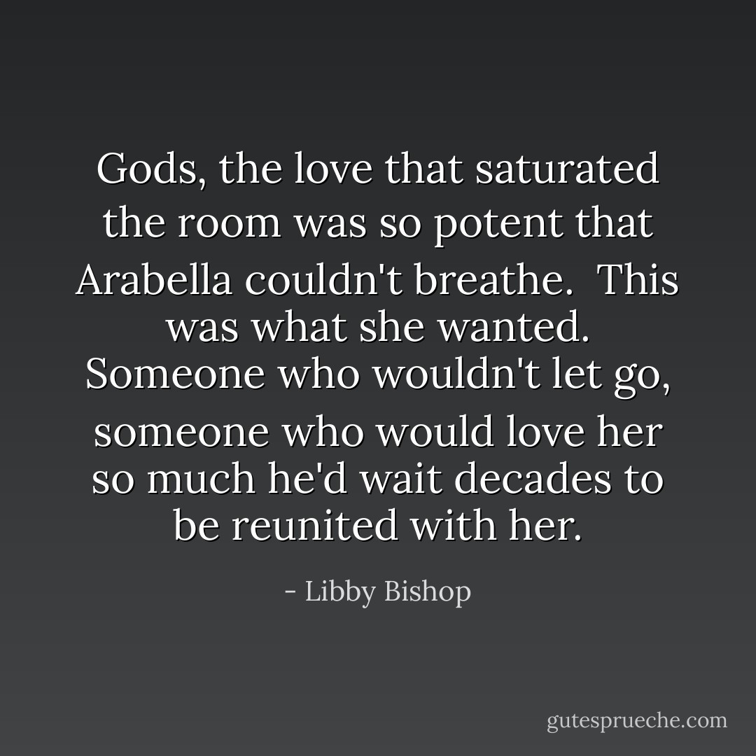 Gods, the love that saturated the room was so potent that Arabella couldn't breathe.<br /><br />This was what she wanted. Someone who wouldn't let go, someone who would love her so much he'd wait decades to be reunited with her. - Libby Bishop