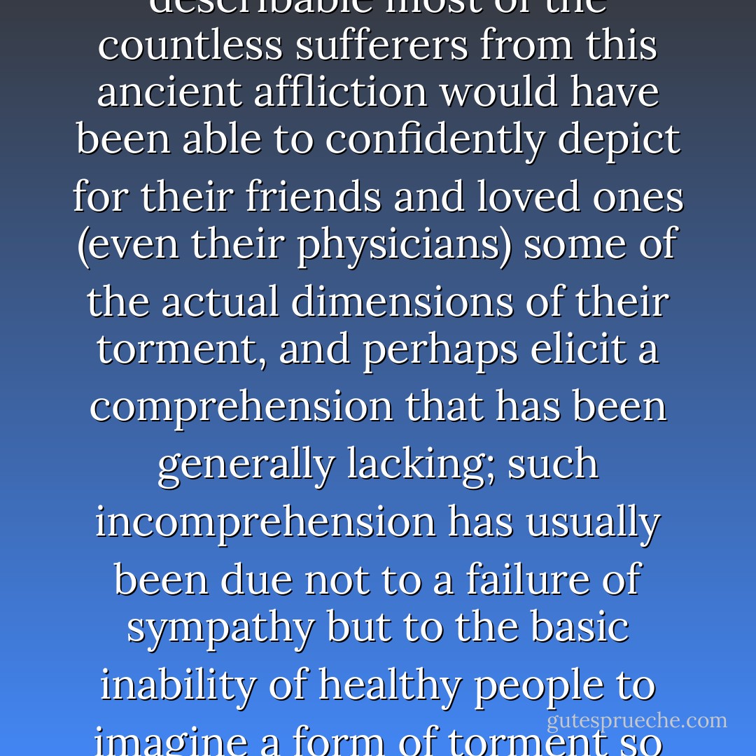 it has to be emphasized that if the pain were readily describable most of the countless sufferers from this ancient affliction would have been able to confidently depict for their friends and loved ones (even their physicians) some of the actual dimensions of their torment, and perhaps elicit a comprehension that has been generally lacking; such incomprehension has usually been due not to a failure of sympathy but to the basic inability of healthy people to imagine a form of torment so alien to everyday experience. - William Styron