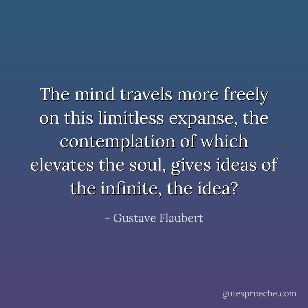 The mind travels more freely on this limitless expanse, the contemplation of which elevates the soul, gives ideas of the infinite, the idea? - Gustave Flaubert
