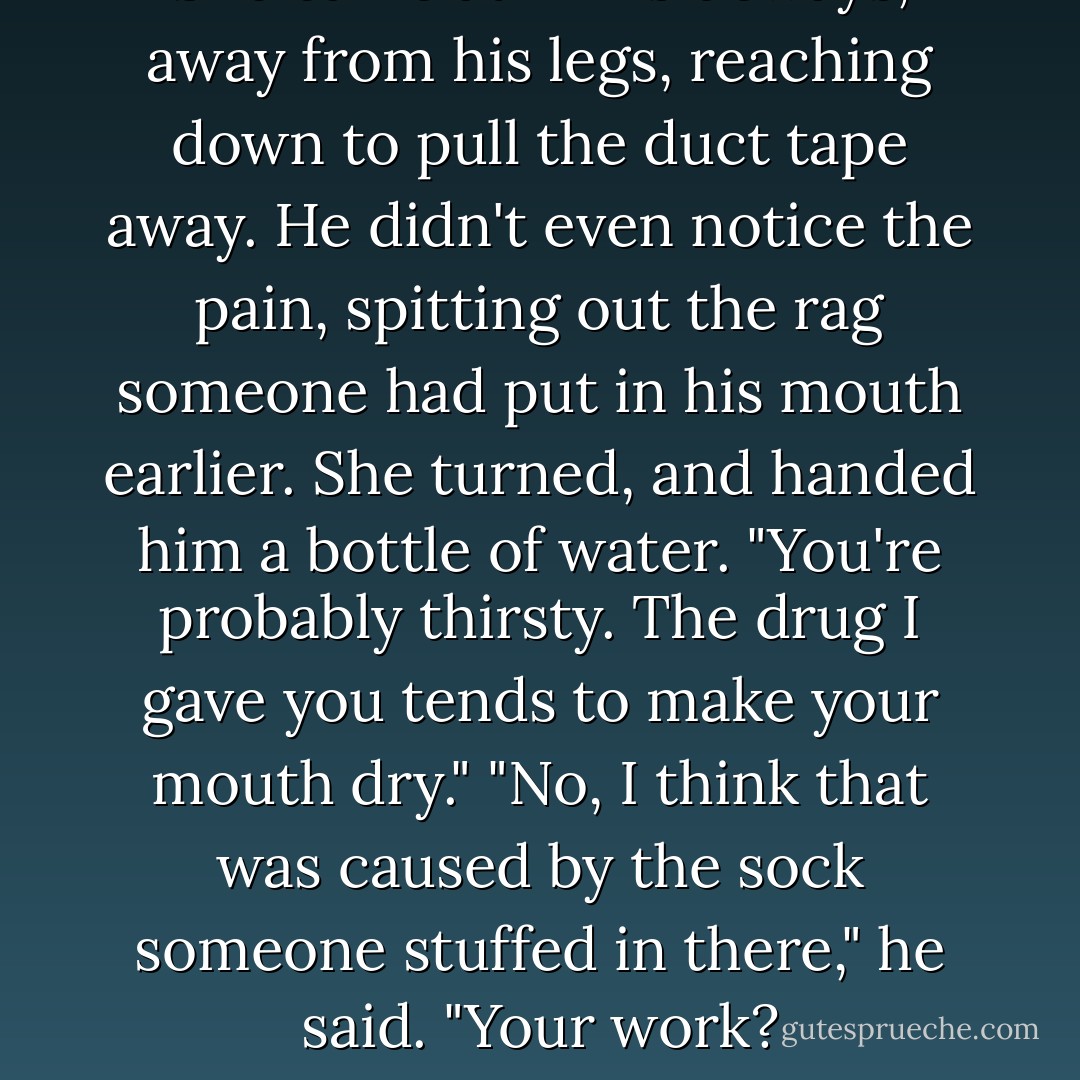 She came at him sideways, away from his legs, reaching down to pull the duct tape away. He didn't even notice the pain, spitting out the rag someone had put in his mouth earlier. She turned, and handed him a bottle of water. "You're probably thirsty. The drug I gave you tends to make your mouth dry."<br />"No, I think that was caused by the sock someone stuffed in there," he said. "Your work? - Anne Stuart