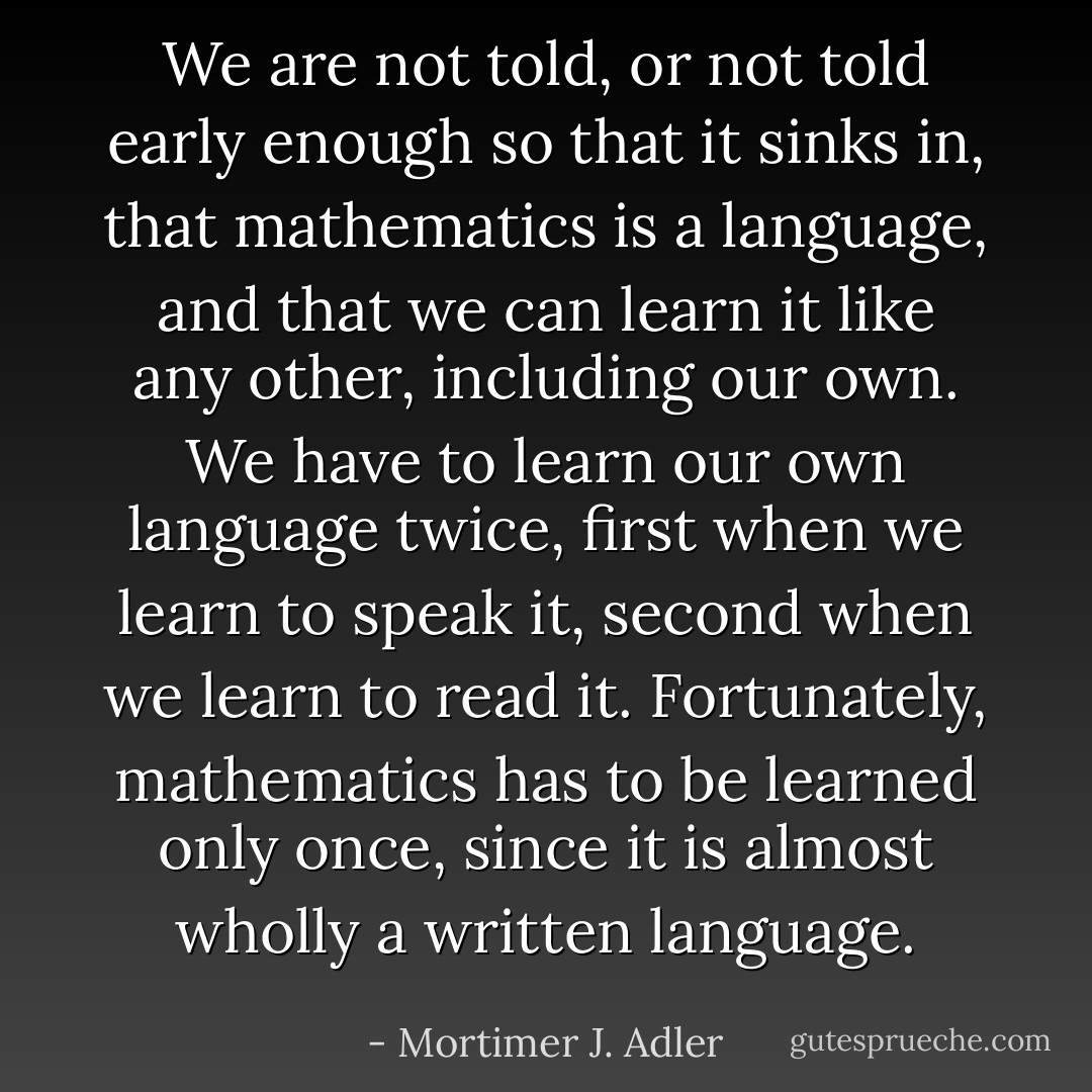 We are not told, or not told early enough so that it sinks in, that mathematics is a language, and that we can learn it like any other, including our own. We have to learn our own language twice, first when we learn to speak it, second when we learn to read it. Fortunately, mathematics has to be learned only once, since it is almost wholly a written language. - Mortimer J. Adler