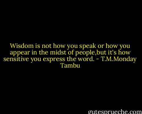 Wisdom is not how you speak or how you appear in the midst of people,but it's how sensitive you express the word. - T.M.Monday Tambu