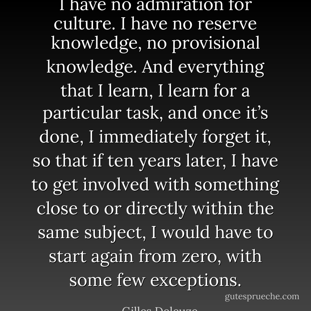 I have no admiration for culture. I have no reserve knowledge, no provisional knowledge. And everything that I learn, I learn for a particular task, and once it’s done, I immediately forget it, so that if ten years later, I have to get involved with something close to or directly within the same subject, I would have to start again from zero, with some few exceptions. - Gilles Deleuze