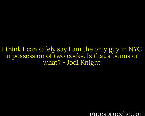 I think I can safely say I am the only guy in NYC in possession of two cocks. Is that a bonus or what? - Jodi Knight