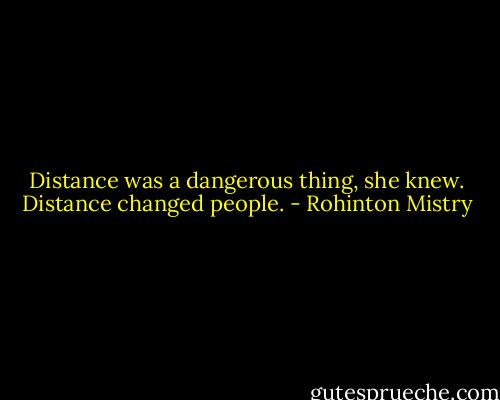 Distance was a dangerous thing, she knew. Distance changed people. - Rohinton Mistry