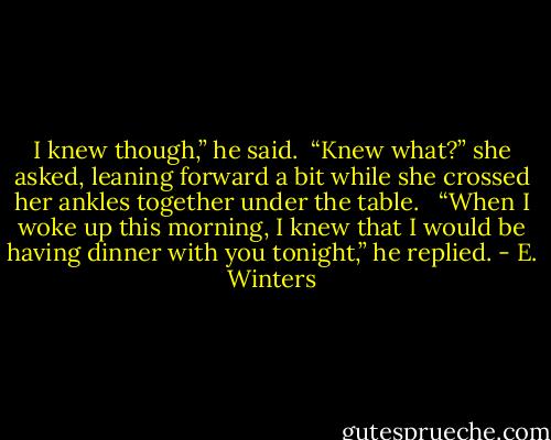 I knew though,” he said.<br /><br />“Knew what?” she asked, leaning forward a bit while she crossed her ankles together under the table. <br /><br />“When I woke up this morning, I knew that I would be having dinner with you tonight,” he replied. - E. Winters