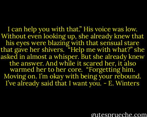 I can help you with that.” His voice was low. Without even looking up, she already knew that his eyes were blazing with that sensual stare that gave her shivers.<br /><br />“Help me with what?” she asked in almost a whisper. But she already knew the answer. And while it scared her, it also warmed her to her core.<br /><br />“Forgetting him. Moving on. I’m okay with being your rebound. I’ve already said that I want you. - E. Winters