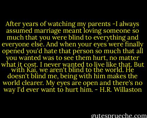 After years of watching my parents -I always assumed marriage meant loving someone so much that you were blind to everything and everyone else. And when your eyes were finally opened you'd hate that person so much that all you wanted was to see them hurt, no matter what it cost. I never wanted to live like that. But with Kai, we aren't blind to the world. He doesn't blind me, being with him makes the world clearer. My eyes are open and there's no way I'd ever want to hurt him. - H.R. Willaston