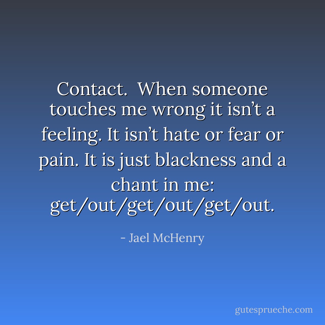 Contact.<br /><br />When someone touches me wrong it isn’t a feeling. It isn’t hate or fear or pain. It is just blackness and a chant in me: get/out/get/out/get/out. - Jael McHenry