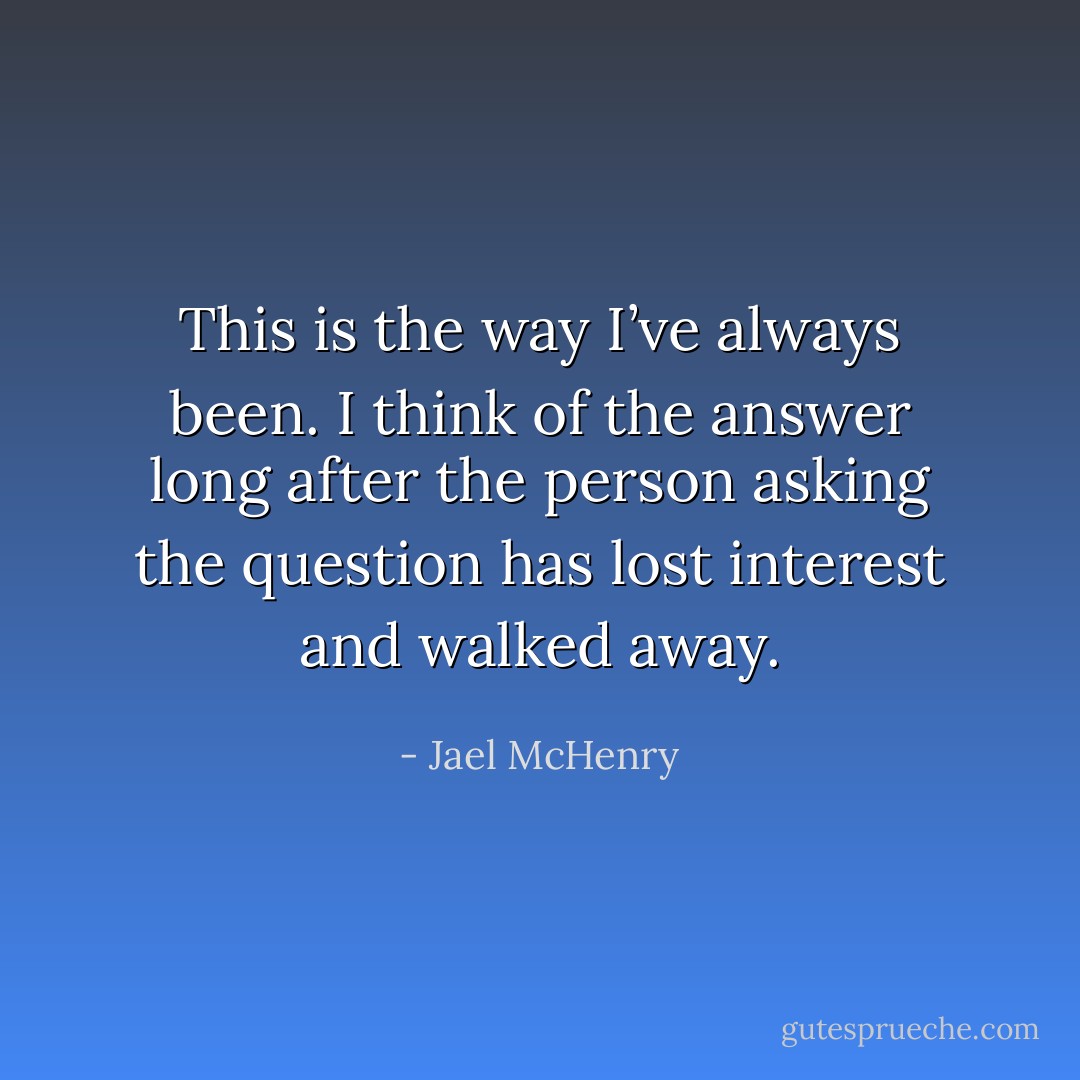 This is the way I’ve always been. I think of the answer long after the person asking the question has lost interest and walked away. - Jael McHenry