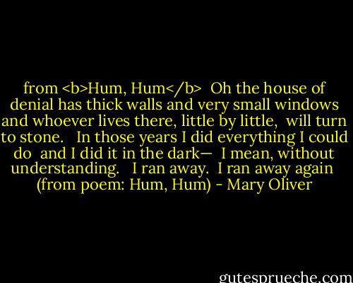 from <b>Hum, Hum</b><br /><br />Oh the house of denial has thick walls<br />and very small windows<br />and whoever lives there, little by little, <br />will turn to stone. <br /><br />In those years I did everything I could do <br />and I did it in the dark— <br />I mean, without understanding. <br /><br />I ran away. <br />I ran away again<br /><br />(from poem: Hum, Hum) - Mary Oliver