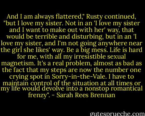 And I am always flattered," Rusty continued, "but I love my sister. Not in an 'I love my sister and I want to make out with her' way, that would be terrible and disturbing, but in an 'I love my sister, and I'm not going anywhere near the girl she likes' way. Be a big mess. Life is hard for me, with all my irresistible sexual magnetism. It's a real problem, almost as bad as the fact that my steps are now the number one crying spot in Sorry-in-the-Vale. I have to maintain control of the situation at all times or my life would devolve into a nonstop romantical frenzy". - Sarah Rees Brennan