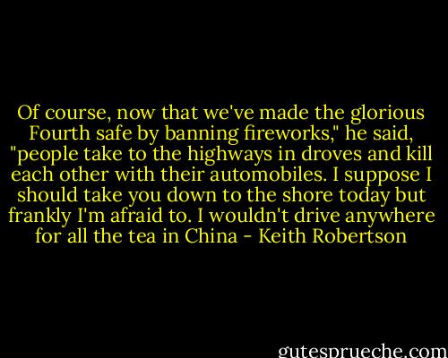 Of course, now that we've made the glorious Fourth safe by banning fireworks," he said, "people take to the highways in droves and kill each other with their automobiles. I suppose I should take you down to the shore today but frankly I'm afraid to. I wouldn't drive anywhere for all the tea in China - Keith Robertson