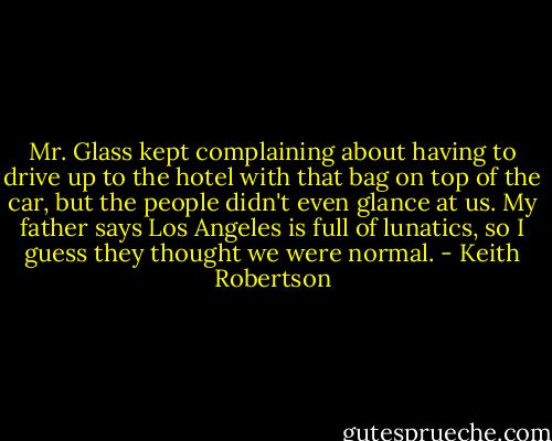 Mr. Glass kept complaining about having to drive up to the hotel with that bag on top of the car, but the people didn't even glance at us. My father says Los Angeles is full of lunatics, so I guess they thought we were normal. - Keith Robertson