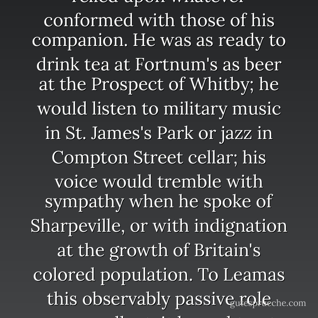 Ashe was typical of that strata of mankind which conducts its human relationships according to a principle of challenge and response. Where there was softness, he would advance; where he found resistance, retreat. Having himself no particular opinions or tastes he relied upon whatever conformed with those of his companion. He was as ready to drink tea at Fortnum's as beer at the Prospect of Whitby; he would listen to military music in St. James's Park or jazz in Compton Street cellar; his voice would tremble with sympathy when he spoke of Sharpeville, or with indignation at the growth of Britain's colored population. To Leamas this observably passive role was repellent; it brought out the bully in him, so that he would lead the other gently into a position where he was committed, and then himself withdraw, so that Ashe was constantly scampering back from some cul-de-sac into which Leamas had enticed him. - John Le Carré