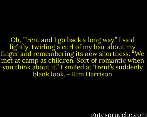 Oh, Trent and I go back a long way,” I said lightly, twirling a curl of my hair about my finger and remembering its new shortness. “We met at camp as children. Sort of romantic when you think about it.” I smiled at Trent’s suddenly blank look. - Kim Harrison