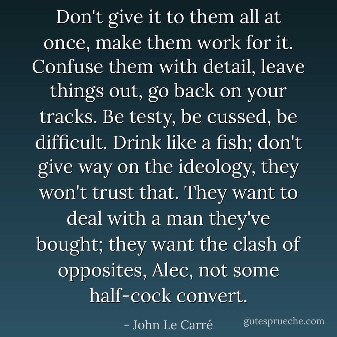 Don't give it to them all at once, make them work for it. Confuse them with detail, leave things out, go back on your tracks. Be testy, be cussed, be difficult. Drink like a fish; don't give way on the ideology, they won't trust that. They want to deal with a man they've bought; they want the clash of opposites, Alec, not some half-cock convert. - John Le Carré