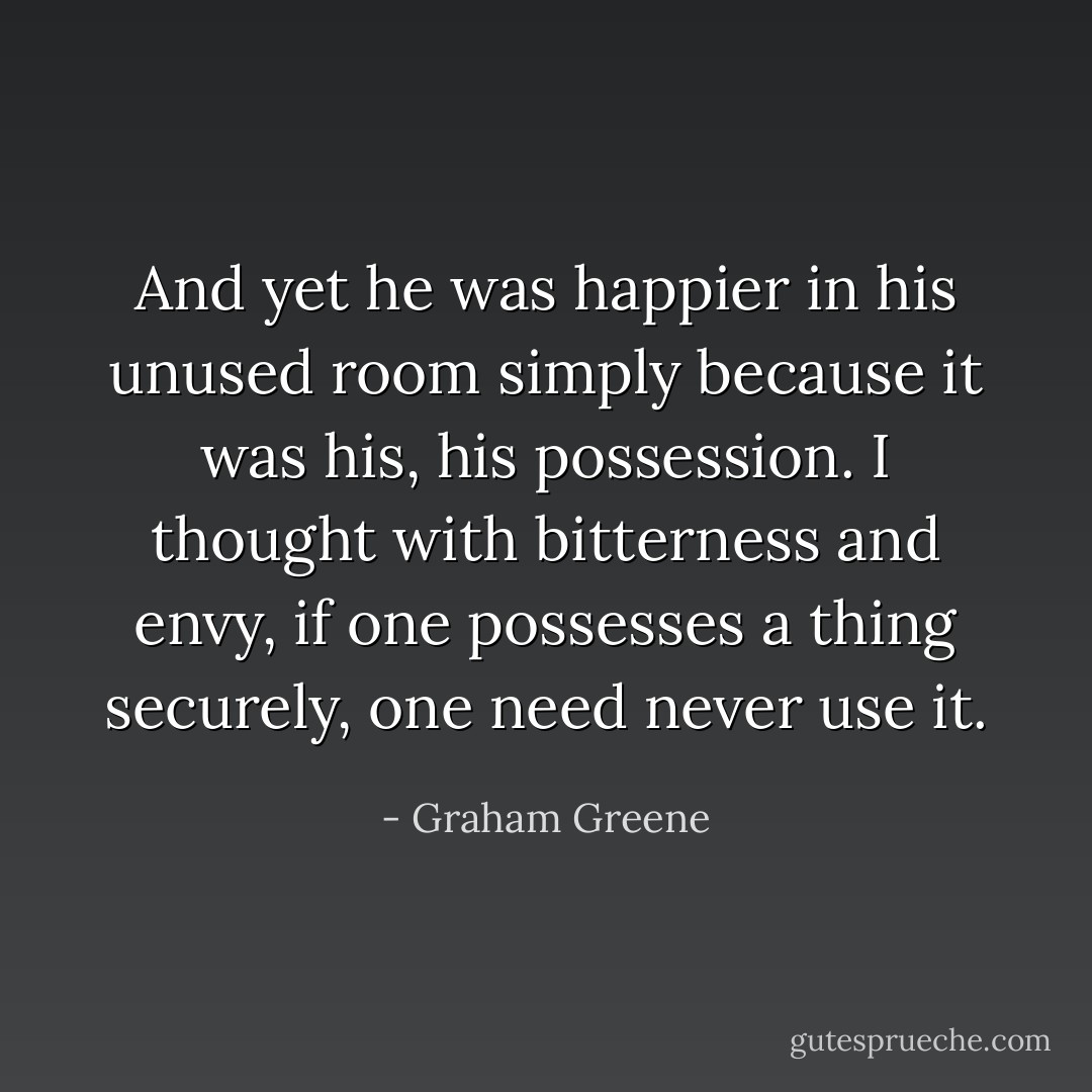 And yet he was happier in his unused room simply because it was his, his possession. I thought with bitterness and envy, if one possesses a thing securely, one need never use it. - Graham Greene