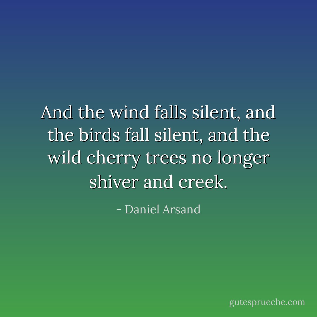 And the wind falls silent, and the birds fall silent, and the wild cherry trees no longer shiver and creek. - Daniel Arsand