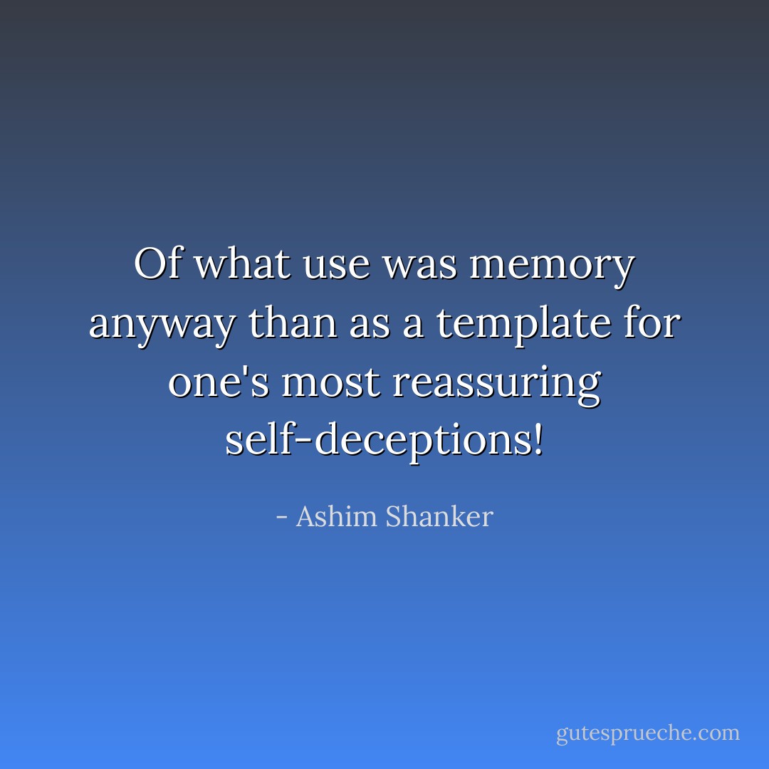 Of what use was memory anyway than as a template for one's most reassuring self-deceptions! - Ashim Shanker