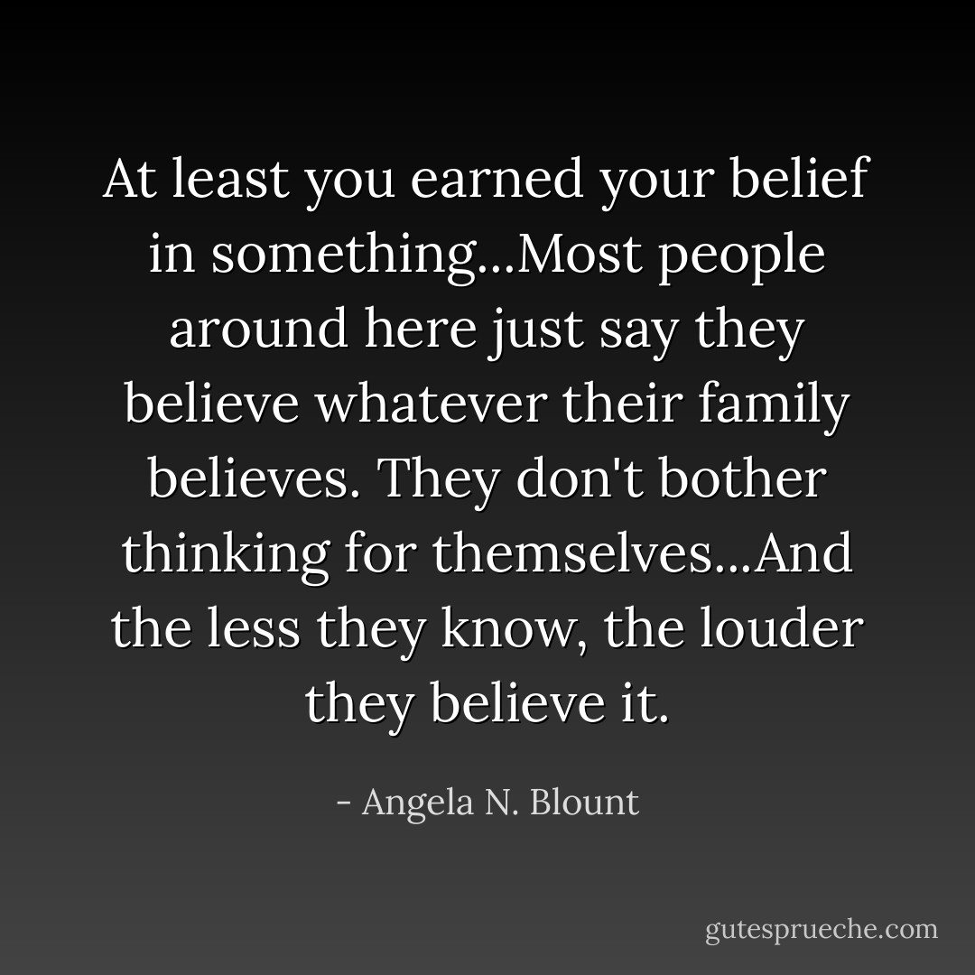 At least you earned your belief in something...Most people around here just say they believe whatever their family believes. They don't bother thinking for themselves...And the less they know, the louder they believe it. - Angela N. Blount