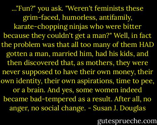 ..."Fun?" you ask. "Weren't feminists these grim-faced, humorless, antifamily, karate-chopping ninjas who were bitter because they couldn't get a man?" Well, in fact the problem was that all too many of them HAD gotten a man, married him, had his kids, and then discovered that, as mothers, they were never supposed to have their own money, their own identity, their own aspirations, time to pee, or a brain. And yes, some women indeed became bad-tempered as a result. After all, no anger, no social change. - Susan J. Douglas