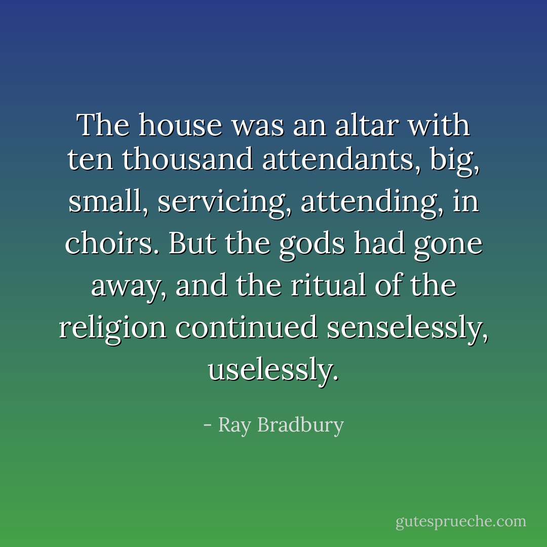 The house was an altar with ten thousand attendants, big, small, servicing, attending, in choirs. But the gods had gone away, and the ritual of the religion continued senselessly, uselessly. - Ray Bradbury