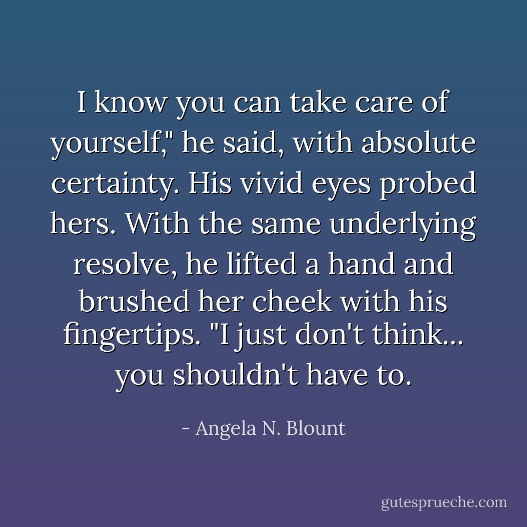 I know you can take care of yourself," he said, with absolute certainty. His vivid eyes probed hers. With the same underlying resolve, he lifted a hand and brushed her cheek with his fingertips. "I just don't think... you shouldn't <i>have</i> to. - Angela N. Blount