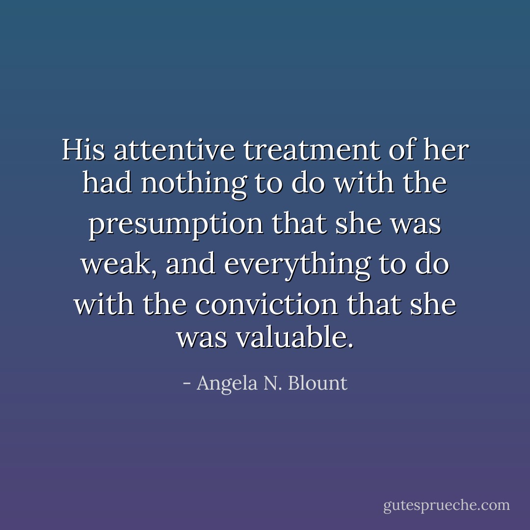 His attentive treatment of her had nothing to do with the presumption that she was weak, and everything to do with the conviction that she was valuable. - Angela N. Blount