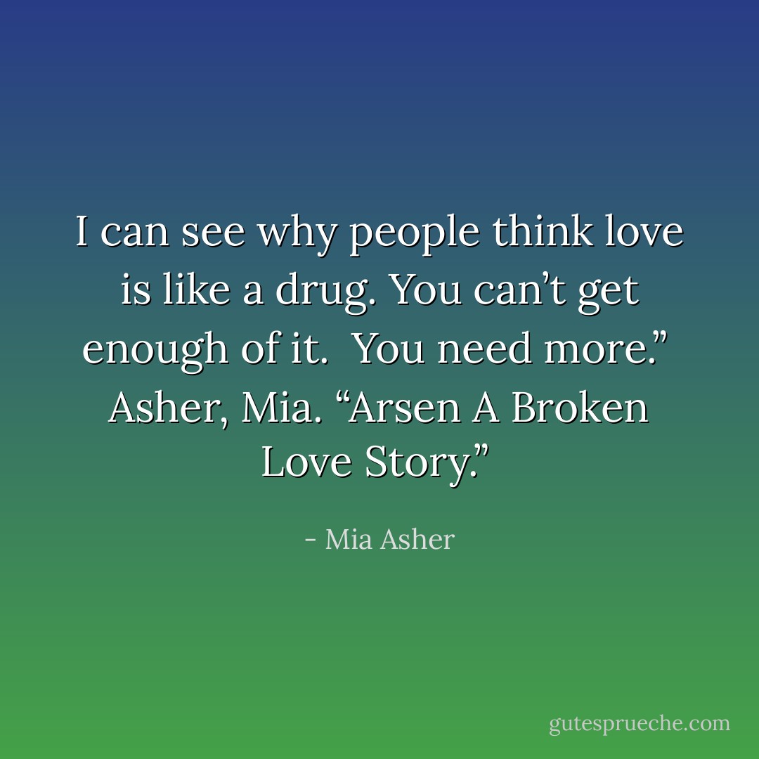 I can see why people think love is like a drug. You can’t get enough of it.<br /><br />You need more.”<br /><br />Asher, Mia. “Arsen A Broken Love Story.”  - Mia Asher