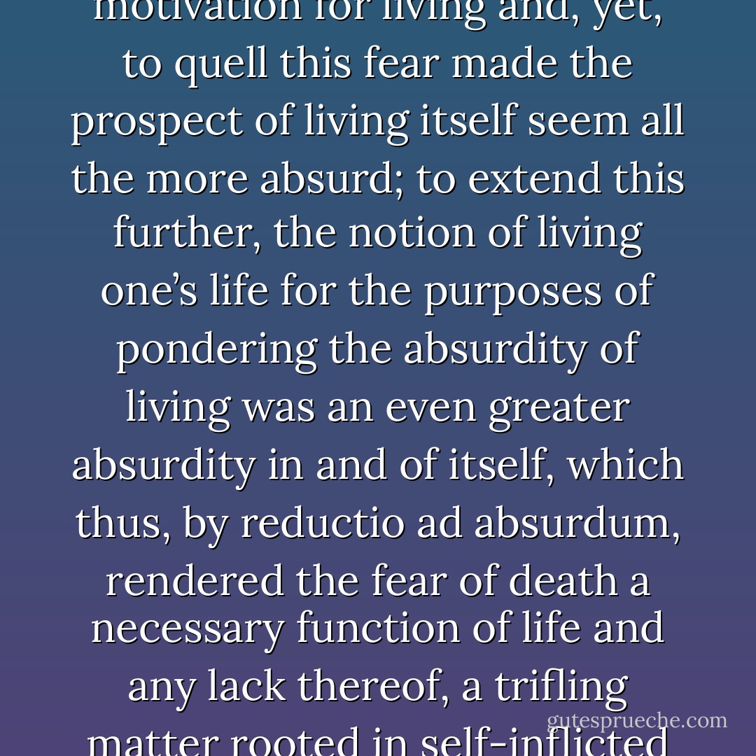It seemed a ruse that fear of death should be the sole motivation for living and, yet, to quell this fear made the prospect of living itself seem all the more absurd; to extend this further, the notion of living one’s life for the purposes of pondering the absurdity of living was an even greater absurdity in and of itself, which thus, by <i>reductio ad absurdum</i>, rendered the fear of death a necessary function of life and any lack thereof, a trifling matter rooted in self-inflicted incoherence. - Ashim Shanker