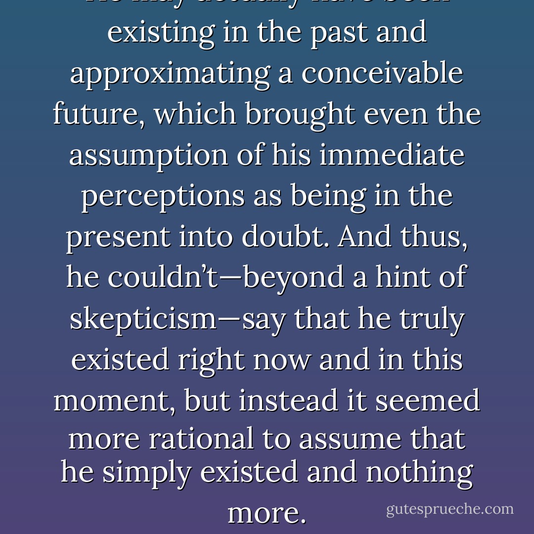 He may actually have been existing in the past and approximating a conceivable future, which brought even the assumption of his immediate perceptions as being in the present into doubt. And thus, he couldn’t—beyond a hint of skepticism—say that he truly existed right now and in this moment, but instead it seemed more rational to assume that he simply existed and nothing more. - Ashim Shanker