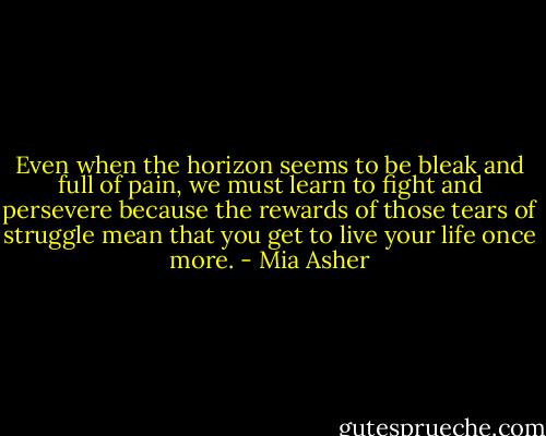 Even when the horizon seems to be bleak and full of pain, we must learn to fight and persevere because the rewards of those tears of struggle<br />mean that you get to live your life once more. - Mia Asher