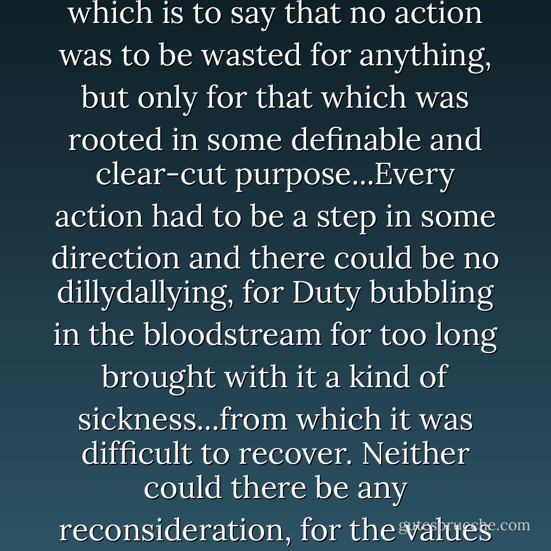 [He] seemed to possess, beneath it all, an immutable sense of self-assurance, but in addition to that, the look of a man ensnared by what he perceived to be his own Duty. A Duty that effervesced inside of him impatiently, dry at the mouth, shaking feverishly, and holding its breath in anticipation for—not his action, but in fact—the fruits of his actions, however distant these may have been. The goal was to satiate its thirst in as few moves as possible, instilling each action with an almost implied necessity for having a motive by which it must exist, which is to say that no action was to be wasted for anything, but only for that which was rooted in some definable and clear-cut purpose...Every action had to be a step in some direction and there could be no dillydallying, for Duty bubbling in the bloodstream for too long brought with it a kind of sickness...from which it was difficult to recover. Neither could there be any reconsideration, for the values to which one has sworn were unassailable and beyond the powers of one individual to reassess. And so, Duty, once instilled, must be allowed to carry on unabated, diverting sustenance away from other aspects of one’s character—driving them to a weakened state, brow-beaten by circumstances beyond their immediate control and relegated to their own downtrodden acquiescence to the bravado of the Parasitic Superego, and, as such, cognizant of their growing superfluity. - Ashim Shanker