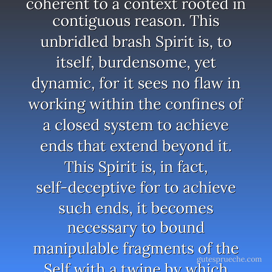 Each form is inadequate, like a graft to be rejected by its intractable and unrelenting host and thus can only serve a brief and momentary purpose coherent to a context rooted in contiguous reason. This unbridled brash Spirit is, to itself, burdensome, yet dynamic, for it sees no flaw in working within the confines of a closed system to achieve ends that extend beyond it. This Spirit is, in fact, self-deceptive for to achieve such ends, it becomes necessary to bound manipulable fragments of the Self with a twine by which these parts can be joined indissolubly and maneuvered adroitly with the skill of a marionettist. - Ashim Shanker