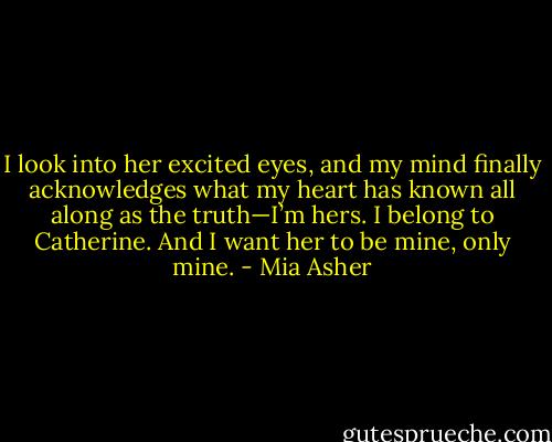 I look into her excited eyes, and my mind finally acknowledges what my heart has known all along as the truth—I’m hers. I belong to Catherine. And<br />I want her to be mine, only mine. - Mia Asher