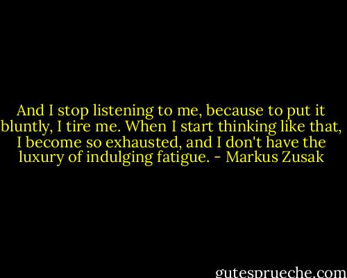And I stop listening to me, because to put it bluntly, I tire me. When I start thinking like that, I become so exhausted, and I don't have the luxury of indulging fatigue. - Markus Zusak