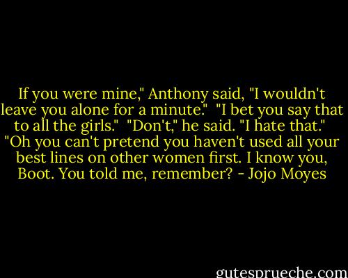 If you were mine," Anthony said, "I wouldn't leave you alone for a minute."<br /><br />"I bet you say that to all the girls."<br /><br />"Don't," he said. "I hate that."<br /><br />"Oh you can't pretend you haven't used all your best lines on other women first. I know you, Boot. You told me, remember? - Jojo Moyes
