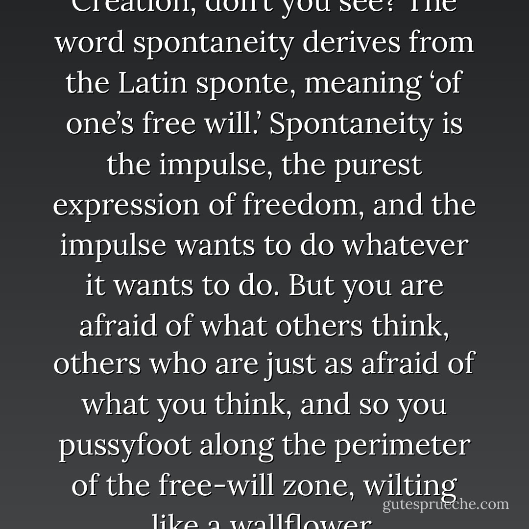 Free will is the cutting edge of Creation, don’t you see? The word spontaneity derives from the Latin sponte, meaning ‘of one’s free will.’ Spontaneity is the impulse, the purest expression of freedom, and the impulse wants to do whatever it wants to do. But you are afraid of what others think, others who are just as afraid of what you think, and so you pussyfoot along the perimeter of the free-will zone, wilting like a wallflower. - Tony Vigorito