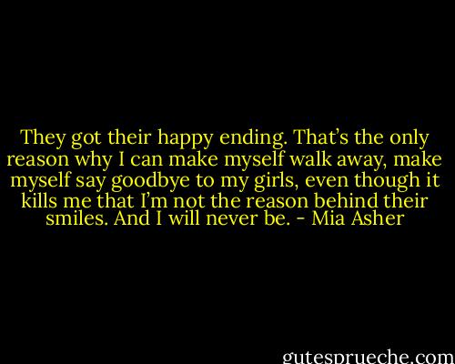 They got their happy ending. That’s the only reason why I can make myself walk away, make myself say goodbye to my girls, even though it kills me that I’m not the reason behind their smiles. And I will never be. - Mia Asher