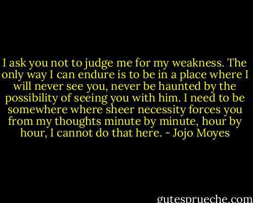 I ask you not to judge me for my weakness. The only way I can endure is to be in a place where I will never see you, never be haunted by the possibility of seeing you with him. I need to be somewhere where sheer necessity forces you from my thoughts minute by minute, hour by hour, I cannot do that here. - Jojo Moyes