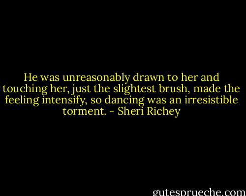 He was unreasonably drawn to her and touching her, just the slightest brush, made the feeling intensify, so dancing was an irresistible torment. - Sheri Richey