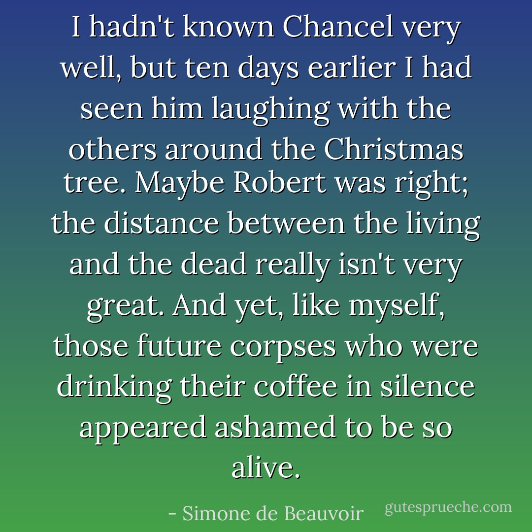 I hadn't known Chancel very well, but ten days earlier I had seen him laughing with the others around the Christmas tree. Maybe Robert was right; the distance between the living and the dead really isn't very great. And yet, like myself, those future corpses who were drinking their coffee in silence appeared ashamed to be so alive. - Simone de Beauvoir