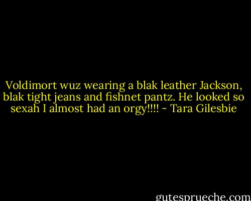 Voldimort wuz wearing a blak leather Jackson, blak tight jeans and fishnet pantz. He looked so sexah I almost had an orgy!!!! - Tara Gilesbie
