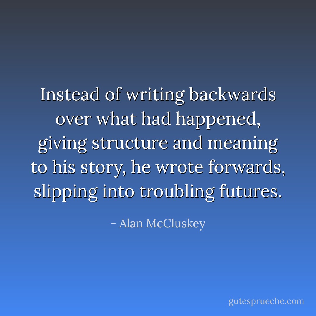 Instead of writing backwards over what had happened, giving structure and meaning to his story, he wrote forwards, slipping into troubling futures. - Alan McCluskey