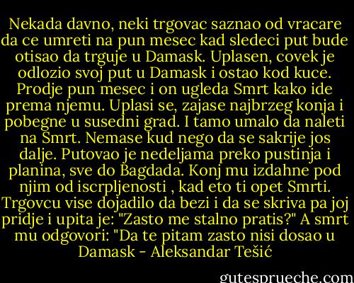 Nekada davno, neki trgovac saznao od vracare da ce umreti na pun mesec kad sledeci put bude otisao da trguje u Damask. Uplasen, covek je odlozio svoj put u Damask i ostao kod kuce. Prodje pun mesec i on ugleda Smrt kako ide prema njemu. Uplasi se, zajase najbrzeg konja i pobegne u susedni grad. I tamo umalo da naleti na Smrt. Nemase kud nego da se sakrije jos dalje. Putovao je nedeljama preko pustinja i planina, sve do Bagdada. Konj mu izdahne pod njim od iscrpljenosti , kad eto ti opet Smrti. Trgovcu vise dojadilo da bezi i da se skriva pa joj pridje i upita je: "Zasto me stalno pratis?" A smrt mu odgovori:<br />"Da te pitam zasto nisi dosao u Damask - Aleksandar Tešić