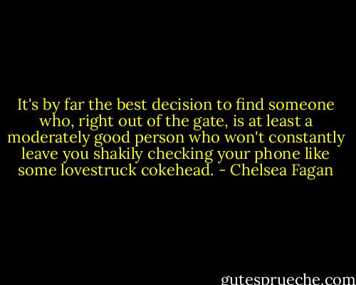 It's by far the best decision to find someone who, right out of the gate, is at least a moderately good person who won't constantly leave you shakily checking your phone like some lovestruck cokehead. - Chelsea Fagan