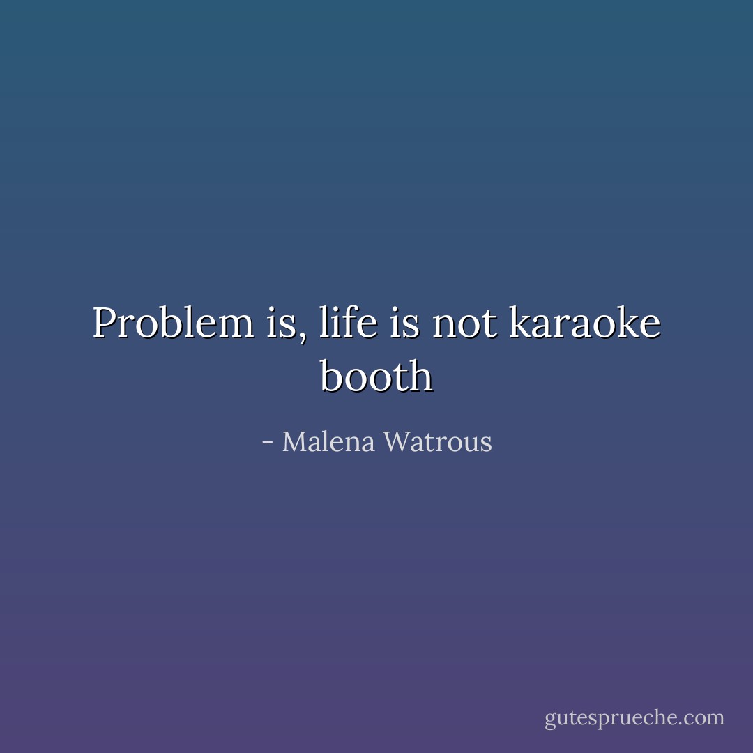 Problem is, life is not karaoke booth - Malena Watrous