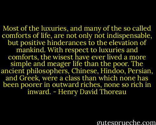 Most of the luxuries, and many of the so called comforts of life, are not only not indispensable, but positive hinderances to the elevation of mankind. With respect to luxuries and comforts, the wisest have ever lived a more simple and meager life than the poor. The ancient philosophers, Chinese, Hindoo, Persian, and Greek, were a class than which none has been poorer in outward riches, none so rich in inward. - Henry David Thoreau